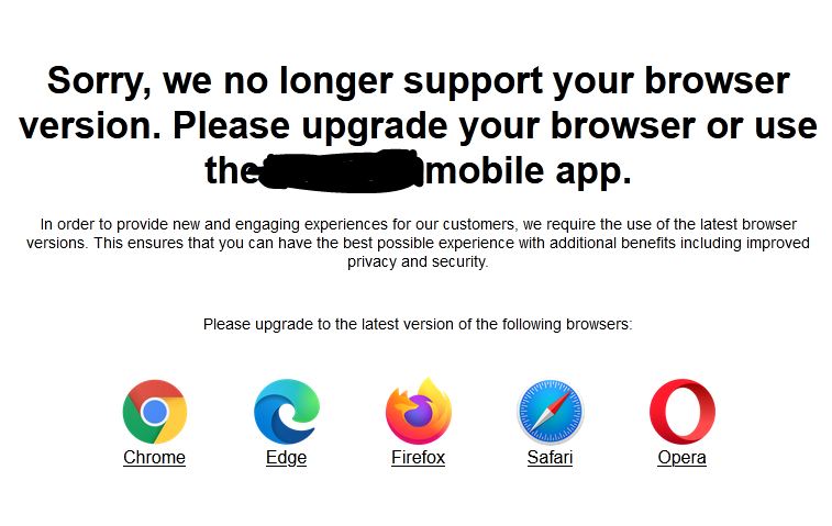 Screenshot of a notification on a website:  Sorry, we no longer support your browser version. Please upgrade your browser or use the ***** mobile app.  In order to provide new and engaging experiences for our customers, we require the use of the latest browser versions. This ensures that you can have the best possible experience with additional benefits including improved privacy and security.  Please upgrade to the latest version of the following browsers:  Chrome Edge Firefox Safari Opera