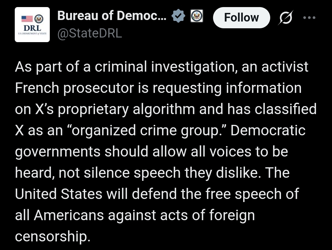 Bureau of Democracy, Human Rights, & Labor (DRL) X(Formally Twitter) post with the text:

As part of a criminal investigation, an activist French prosecutor is requesting information on X’s proprietary algorithm and has classified X as an “organized crime group.” Democratic governments should allow all voices to be heard, not silence speech they dislike. The United States will defend the free speech of all Americans against acts of foreign censorship.