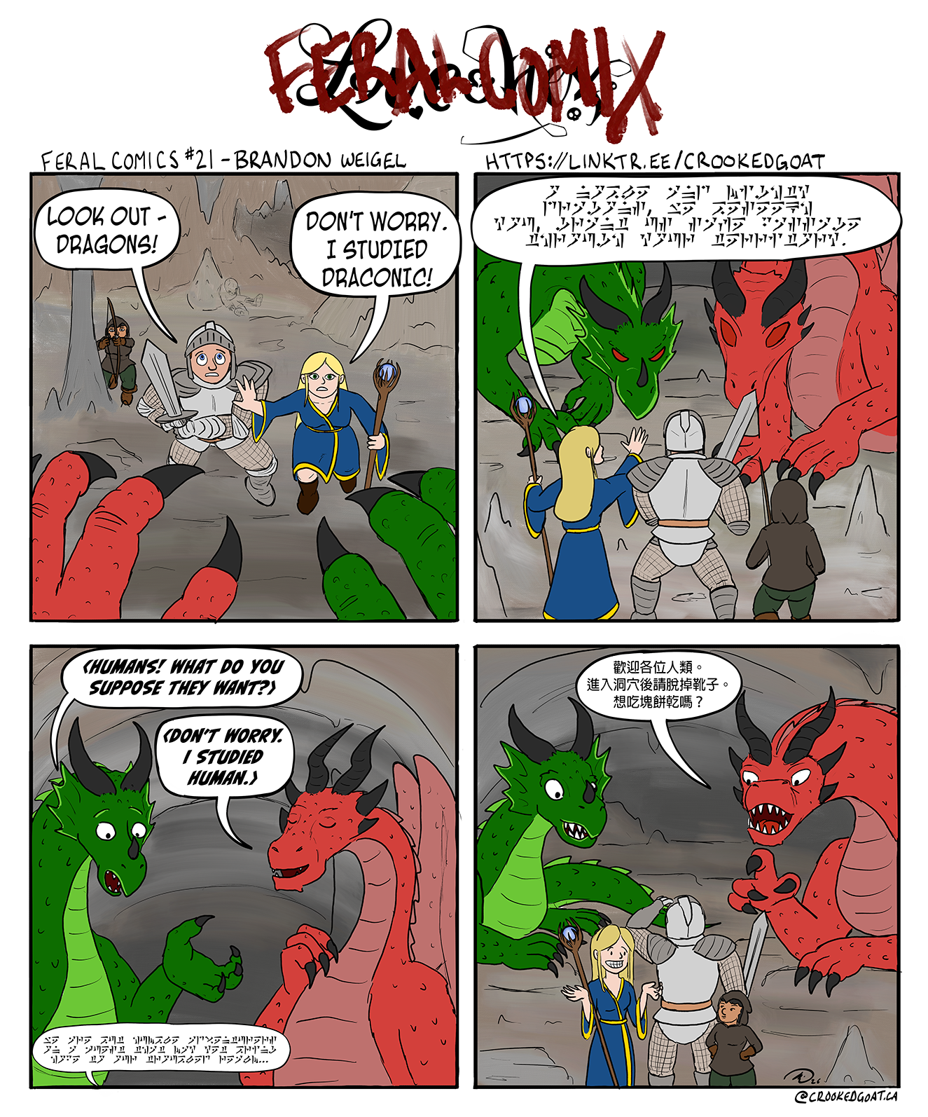 Feral Comics #21 by Brandon Weigel. Panel 1: A trio of human adventurers - a short female rogue with a bow, a male fighter in armour with a sword, and a female mage in a robe with a staff, are in a cave. Sets of red and green dragon talons reach toward them from the camera perspective. The fighter looks afraid, but the mage puts a hand out to stop him. Fighter: "Look out - Dragons!" Mage: "Don't worry. I studied Draconic!"  Panel 2: Two huge dragons look menacingly at the trio, while the mage attempts to communicate in a script that looks like the dragon language from Skyrim.  Panel 3: The dragons talk to each other while the human mage goes on. The green dragon looks confused, but the red dragon looks smug and confident. They do not understand the mage. Green dragon: "<Humans! What do you suppose they want?>" Red dragon: "Don't worry. I studied human.>  Panel 4: The humans are puzzled as the red dragon addresses them in Chinese.